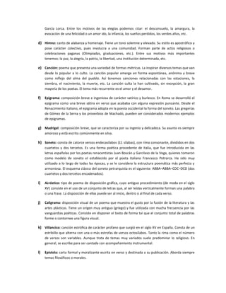 García Lorca. Entre los motivos de las elegías podemos citar: el desconsuelo, la amargura, la
     evocación de una felicidad o un amor ido, la infancia, los sueños perdidos, los verdes años, etc.

d) Himno: canto de alabanza y homenaje. Tiene un tono solemne y elevado. Su estilo es apostrófico y
     pose carácter colectivo, pues involucra a una comunidad. Forman parte de actos religiosos o
     celebraciones paganas (Olimpíadas, graduaciones, etc.). Entre sus motivos más importantes
     tenemos: la paz, la alegría, la patria, la libertad, una institución determinada, etc.

e) Canción: poema que presenta una variedad de formas métricas. La inspiran diversos temas que van
     desde lo popular a lo culto. La canción popular emerge en forma espontánea, anónima y breve
     como reflejo del alma del pueblo. Así tenemos canciones relacionadas con las estaciones, la
     siembra, el nacimiento, la muerte, etc. La canción culta la han cultivado, sin excepción, la gran
     mayoría de los poetas. El tema más recurrente es el amor y el desamor.

f)   Epigrama: composición breve e ingeniosa de carácter satírico y burlesco. En Roma se desarrolló el
     epigrama como una breve sátira en verso que acababa con alguna expresión punzante. Desde el
     Renacimiento italiano, el epigrama adopta en la poesía occidental la forma del soneto. Las gregerías
     de Gómez de la Serna y los proverbios de Machado, pueden ser considerados modernos ejemplos
     de epigramas.

g) Madrigal: composición breve, que se caracteriza por su ingenio y delicadeza. Su asunto es siempre
     amoroso y está escrito comúnmente en silva.

h) Soneto: consta de catorce versos endecasílabos (11 sílabas), con rima consonante, divididos en dos
     cuartetos y dos tercetos. Es una forma poética procedente de Italia, que fue introducida en las
     letras españolas por los poetas renacentistas Juan Boscán y Garcilaso de la Vega, quienes tomaron
     como modelo de soneto el establecido por el poeta italiano Francesco Petrarca. Ha sido muy
     utilizado a lo largo de todas las épocas, y se le considera la estructura poemática más perfecta y
     armoniosa. El esquema clásico del soneto petrarquista es el siguiente: ABBA–ABBA–CDC–DCD (dos
     cuartetos y dos tercetos encadenados).

i)   Acróstico: tipo de poema de disposición gráfica, cuyo antiguo procedimiento (de moda en el siglo
     XV) consiste en el uso de un conjunto de letras que, al ser leídas verticalmente forman una palabra
     o una frase. La disposición de ellas puede ser al inicio, dentro o al final de cada verso.

j)   Caligrama: disposición visual de un poema que muestra el gusto por la fusión de la literatura y las
     artes plásticas. Tiene un origen muy antiguo (griego) y fue utilizada con mucha frecuencia por las
     vanguardias poéticas. Consiste en disponer el texto de forma tal que el conjunto total de palabras
     forme o contornee una figura visual.

k) Villancico: canción estrófica de carácter profano que surgió en el siglo XV en España. Consta de un
     estribillo que alterna con una o más estrofas de versos octosílabos. Tanto la rima como el número
     de versos son variables. Aunque trata de temas muy variados suele predominar lo religioso. En
     general, se escribe para ser cantada con acompañamiento instrumental.

l)   Epístola: carta formal y moralizante escrita en verso y destinada a su publicación. Aborda siempre
     temas filosóficos o morales.
 