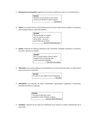 •   Retruécano (o conmutación): repetición de una frase, invirtiendo su orden y con sentido diverso.

                           Ejemplo:
                           ¿Siempre se ha de sentir lo que se dice?
                           ¿nunca se ha de decir lo que se siente?...
                                                             (Quevedo)


•   Elipsis: es la omisión de una o varias palabras para comunicar mayor fuerza y rapidez a la expresión,
    que se pueden obtener a partir del contexto.

                            Ejemplo:
                            Por una mirada, un mundo;
                            por una sonrisa, un cielo;
                            por un beso… ¡yo no sé
                            qué te diera por un beso!
                                             (Gustavo Adolfo Bécquer).


•   Epíteto: utilización de adjetivos explicativos que manifiestan cualidades inherentes al sustantivo,
    por tanto, refuerzan su cualidad.

                            Ejemplo:
                            Por ti la verde hierba, el fresco viento
                            el blanco lirio y la colorada rosa
                            y dulce primavera deseada.“
                                                    (Garcilaso de la Vega)


•   Aliteración: reúne varias palabras en que predomina una misma letra para lograr un efecto fónico
    que se vincule con el referente.

                           Ejemplo:
                           El ruido con que rueda la ronca tempestad…
                                                               (Zorrilla)


•   Polisíndeton: uso reiterado de nexos coordinantes, especialmente copulativos y disyuntivos,
    buscando intensificar la expresión.



                         Ejemplo:
                         Y ríe y llora y aborrece y ama,
                         y guarda un rastro del dolor y el gozo…
                                                 (Gustavo Adolfo Bécquer)


•   Asíndeton: supresión de los nexos de coordinación para acentuar el carácter impresionista de lo
    que se dice.
 