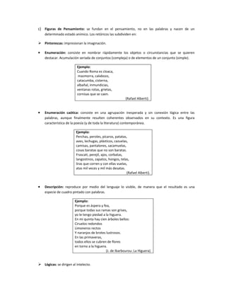 c) Figuras de Pensamiento: se fundan en el pensamiento, no en las palabras y nacen de un
    determinado estado anímico. Los retóricos las subdividen en:

 Pintorescas: impresionan la imaginación.

•   Enumeración: consiste en nombrar rápidamente los objetos o circunstancias que se quieren
    destacar. Acumulación seriada de conjuntos (compleja) o de elementos de un conjunto (simple).

                         Ejemplo:
                         Cuando Roma es cloaca,
                          mazmorra, calabozo,
                         catacumba, cisterna,
                         albañal, inmundicias,
                         ventanas rotas, grietas,
                         cornisas que se caen.
                                                           (Rafael Alberti).


•   Enumeración caótica: consiste en una agrupación inesperada y sin conexión lógica entre las
    palabras, aunque finalmente resulten coherentes observados en su contexto. Es una figura
    característica de la poesía (y de toda la literatura) contemporánea.

                         Ejemplo:
                         Perchas, peroles, pícaros, patatas,
                         aves, lechugas, plásticos, cazuelas,
                         camisas, pantalones, sacamuelas,
                         cosas baratas que no son baratas.
                         Frascati, perejil, ajos, corbatas,
                         langostinos, zapatos, hongos, telas,
                         liras que corren y con ellas vuelas,
                         atas mil veces y mil más desatas.
                                                            (Rafael Alberti).


•   Descripción: reproduce por medio del lenguaje lo visible, de manera que el resultado es una
    especie de cuadro pintado con palabras.

                        Ejemplo:
                        Porque es áspera y fea,
                        porque todas sus ramas son grises,
                        yo le tengo piedad a la higuera.
                        En mi quinta hay cien árboles bellos:
                        Ciruelos redondos
                        Limoneros rectos
                        Y naranjos de brotes lustrosos.
                        En las primaveras,
                        todos ellos se cubren de flores
                        en torno a la higuera.
                                             (J. de Ibarbourou: La Higuera).


 Lógicas: se dirigen al intelecto.
 