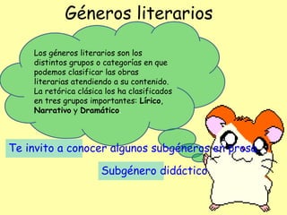 Géneros literarios
Los géneros literarios son los
distintos grupos o categorías en que
podemos clasificar las obras
literarias atendiendo a su contenido.
La retórica clásica los ha clasificados
en tres grupos importantes: Lírico,
Narrativo y Dramático.
Te invito a conocer algunos subgéneros en prosa.
Subgénero didáctico
 