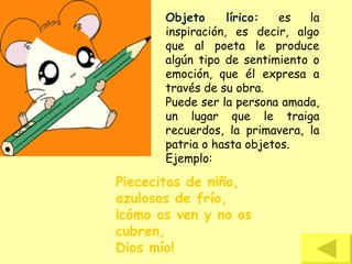 Objeto lírico: es la
inspiración, es decir, algo
que al poeta le produce
algún tipo de sentimiento o
emoción, que él expresa a
través de su obra.
Puede ser la persona amada,
un lugar que le traiga
recuerdos, la primavera, la
patria o hasta objetos.
Ejemplo:
Piececitos de niño,
azulosos de frío,
¡cómo os ven y no os
cubren,
Dios mío!
 