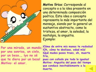 Motivo lírico: Corresponde al
concepto o a la idea presente en
una determinada composición
poética. Esta idea o concepto
representa lo más importante del
mensaje, siendo por lo general un
sustantivo abstracto, como la
tristeza, el amor, la soledad, la
nostalgia, la angustia.
Ejemplo:
¡Cómo de entre mis manos te resbalas!
¡Oh, cómo te deslizas, edad mía!
¡Qué mudos pasos traes, oh, muerte
fría,
pues con callado pie todo lo igualas!
Motivo: Angustia del paso del tiempo
que conduce inevitablemente a la
muerte.
Por una mirada, un mundo;
por una sonrisa, un cielo,
por un beso…, ¡yo no sé
que te diera por un beso!
Motivo: el amor.
 