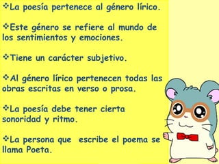 La poesía pertenece al género lírico.
Este género se refiere al mundo de
los sentimientos y emociones.
Tiene un carácter subjetivo.
Al género lírico pertenecen todas las
obras escritas en verso o prosa.
La poesía debe tener cierta
sonoridad y ritmo.
La persona que escribe el poema se
llama Poeta.
 