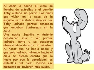 Al caer la noche el cielo se
llenaba de estrellas y el perrito
Toby aullaba sin parar. Los niños
que vivían en la casa de la
esquina se asustaban siempre que
Toby ladraba porque pensaban
que andaban fantasmas en la
calle.
Una noche Juanito y Antonio
decidieron salir a ver porque
ladraba tanto y se quedaron
observándolo durante 30 minutos.
Al notar que no había nadie y
que solo ladraba mirando hacia el
cielo se dieron cuenta que lo
hacia por que le agradaban las
estrellas del cielo. Desde ese
momento no tuvieron más susto.
 