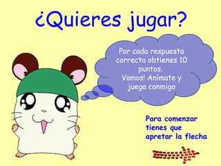 ¿Quieres jugar?
Por cada respuesta
correcta obtienes 10
puntos.
Vamos! Anímate y
juega conmigo
Para comenzar
tienes que
apretar la flecha
 
