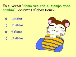 En el verso: “Como ves con el tiempo todo
cambia”, ¿cuántas sílabas tiene?
a)      11 sílabas
b)      10 sílabas
c)      9 sílabas
d)      12 sílabas
 
