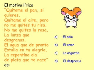 El motivo lírico
“Quítame el pan, si
quieres,
Quítame el aire, pero
no me quites tu risa.
No me quites la rosa,
La lanza que
desgranas,
El agua que de pronto
Estalla en tu alegría,
La repentina ola
de plata que te nace”
es:
a)      El odio
b)      El amor
c)      La angustia
d)      El desprecio
 