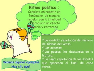 Ritmo poético :
Consiste en repetir un
fenómeno de manera
regular con la finalidad
de producir un efecto
unitario y reiterado
La medida: repetición del número
de sílabas del verso.
Los acentos.
Las pausas: los descansos en la
lectura.
La rima: repetición de los sonidos
que aparecen al final de cada
verso.
Veamos algunos ejemplos
Haz clic aquí
 