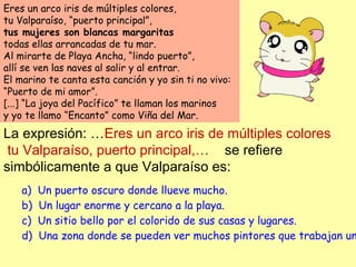 Eres un arco iris de múltiples colores,
tu Valparaíso, “puerto principal”,
tus mujeres son blancas margaritas
todas ellas arrancadas de tu mar.
Al mirarte de Playa Ancha, “lindo puerto”,
allí se ven las naves al salir y al entrar.
El marino te canta esta canción y yo sin ti no vivo:
“Puerto de mi amor”.
[...] “La joya del Pacífico” te llaman los marinos
y yo te llamo “Encanto” como Viña del Mar.
La expresión: …Eres un arco iris de múltiples colores
tu Valparaíso, puerto principal,… se refiere
simbólicamente a que Valparaíso es:
a)  Un puerto oscuro donde llueve mucho.
b)  Un lugar enorme y cercano a la playa.
c)  Un sitio bello por el colorido de sus casas y lugares.
d)  Una zona donde se pueden ver muchos pintores que trabajan un
 