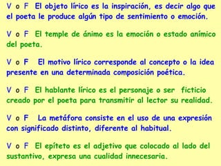 V o F El objeto lírico es la inspiración, es decir algo que
el poeta le produce algún tipo de sentimiento o emoción.
V o F El temple de ánimo es la emoción o estado anímico
del poeta.
V o F El motivo lírico corresponde al concepto o la idea
presente en una determinada composición poética.
V o F El hablante lírico es el personaje o ser ficticio
creado por el poeta para transmitir al lector su realidad.
V o F La metáfora consiste en el uso de una expresión
con significado distinto, diferente al habitual.
V o F El epíteto es el adjetivo que colocado al lado del
sustantivo, expresa una cualidad innecesaria.
 