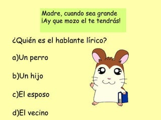 Madre, cuando sea grande
¡Ay que mozo el te tendrás!
¿Quién es el hablante lírico?
a)Un perro
b)Un hijo
c)El esposo
d)El vecino
 