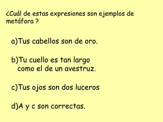 ¿Cuál de estas expresiones son ejemplos de
metáfora ?
a)Tus cabellos son de oro.
b)Tu cuello es tan largo
como el de un avestruz.
c)Tus ojos son dos luceros
d)A y c son correctas.
 