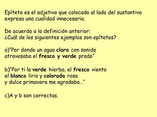 Epíteto es el adjetivo que colocado al lado del sustantivo
expresa una cualidad innecesaria.
De acuerdo a la definición anterior:
¿Cuál de los siguientes ejemplos son epítetos?
a)“Por donde un agua clara con sonido
atravesaba el fresco y verde prado“
b)“Por ti la verde hierba, el fresco viento
el blanco lirio y colorada rosa
y dulce primavera me agradaba…“
c)A y b son correctas.
 