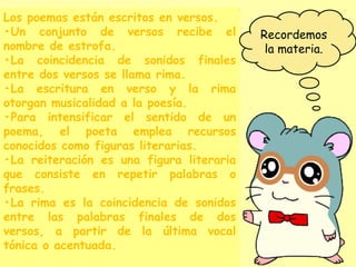 Recordemos
la materia.
Los poemas están escritos en versos.
•Un conjunto de versos recibe el
nombre de estrofa.
•La coincidencia de sonidos finales
entre dos versos se llama rima.
•La escritura en verso y la rima
otorgan musicalidad a la poesía.
•Para intensificar el sentido de un
poema, el poeta emplea recursos
conocidos como figuras literarias.
•La reiteración es una figura literaria
que consiste en repetir palabras o
frases.
•La rima es la coincidencia de sonidos
entre las palabras finales de dos
versos, a partir de la última vocal
tónica o acentuada.
 