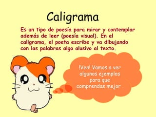 Caligrama
Es un tipo de poesía para mirar y contemplar
además de leer (poesía visual). En el
caligrama, el poeta escribe y va dibujando
con las palabras algo alusivo al texto.
!Ven! Vamos a ver
algunos ejemplos
para que
comprendas mejor .
 
