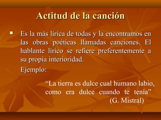 Actitud de la canciónActitud de la canción
 Es la más lírica de todas y la encontramos enEs la más lírica de todas y la encontramos en
las obras poéticas llamadas canciones. Ellas obras poéticas llamadas canciones. El
hablante lírico se refiere preferentemente ahablante lírico se refiere preferentemente a
su propia interioridad.su propia interioridad.
Ejemplo:Ejemplo:
“La tierra es dulce cual humano labio,
como era dulce cuando te tenía”
(G. Mistral)
 
