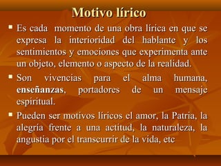 Motivo líricoMotivo lírico
 Es cada momento de una obra lírica en que seEs cada momento de una obra lírica en que se
expresa la interioridad del hablante y losexpresa la interioridad del hablante y los
sentimientos y emociones que experimenta antesentimientos y emociones que experimenta ante
un objeto, elemento o aspecto de la realidad.un objeto, elemento o aspecto de la realidad.
 Son vivencias para el alma humana,Son vivencias para el alma humana,
enseñanzasenseñanzas, portadores de un mensaje, portadores de un mensaje
espiritual.espiritual.
 Pueden ser motivos líricos el amor, la Patria, laPueden ser motivos líricos el amor, la Patria, la
alegría frente a una actitud, la naturaleza, laalegría frente a una actitud, la naturaleza, la
angustia por el transcurrir de la vida, etcangustia por el transcurrir de la vida, etc
 