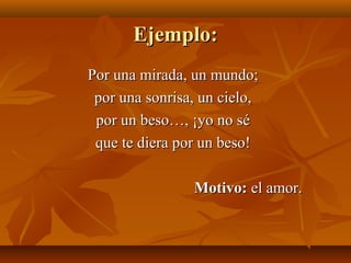 Ejemplo:Ejemplo:
Por una mirada, un mundo;Por una mirada, un mundo;
por una sonrisa, un cielo,por una sonrisa, un cielo,
por un beso…, ¡yo no sépor un beso…, ¡yo no sé
que te diera por un beso!que te diera por un beso!
Motivo:Motivo: el amor.el amor.
 