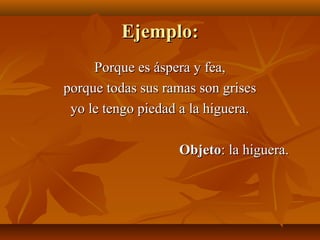 Ejemplo:Ejemplo:
Porque es áspera y fea,Porque es áspera y fea,
porque todas sus ramas son grisesporque todas sus ramas son grises
yo le tengo piedad a la higuera.yo le tengo piedad a la higuera.
ObjetoObjeto: la higuera.: la higuera.
 