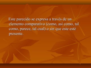 Este parecido se expresa a través de unEste parecido se expresa a través de un
elemento comparativo (como, así como, talelemento comparativo (como, así como, tal
como, parece, tal cual) o sin que este estécomo, parece, tal cual) o sin que este esté
presente.presente.
 