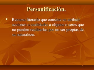 Personificación.Personificación.
 Recurso literario que consiste en atribuirRecurso literario que consiste en atribuir
acciones o cualidades a objetos o seres queacciones o cualidades a objetos o seres que
no pueden realizarlas por no ser propias deno pueden realizarlas por no ser propias de
su naturaleza.su naturaleza.
 