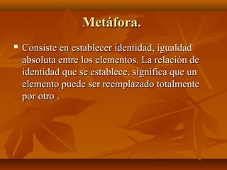 Metáfora.Metáfora.
 Consiste en establecer identidad, igualdadConsiste en establecer identidad, igualdad
absoluta entre los elementos. La relación deabsoluta entre los elementos. La relación de
identidad que se establece, significa que unidentidad que se establece, significa que un
elemento puede ser reemplazado totalmenteelemento puede ser reemplazado totalmente
por otropor otro ..
 