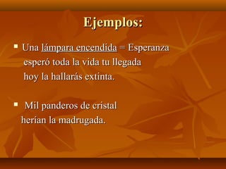 Ejemplos:Ejemplos:
 UnaUna lámpara encendidalámpara encendida = Esperanza= Esperanza
esperó toda la vida tu llegadaesperó toda la vida tu llegada
hoy la hallarás extinta.hoy la hallarás extinta.
 Mil panderos de cristalMil panderos de cristal
herían la madrugada.herían la madrugada.
 