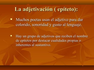 La adjetivación ( epíteto):La adjetivación ( epíteto):
 Muchos poetas usan el adjetivo para darMuchos poetas usan el adjetivo para dar
colorido, sonoridad y gusto al lenguaje.colorido, sonoridad y gusto al lenguaje.
 Hay un grupo de adjetivos que reciben el nombreHay un grupo de adjetivos que reciben el nombre
de epítetos por destacar cualidades propias ode epítetos por destacar cualidades propias o
inherentes al sustantivo.inherentes al sustantivo.
 