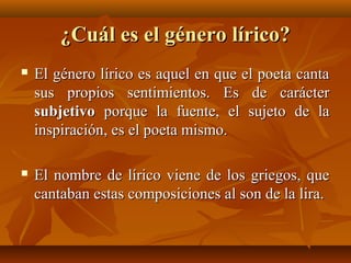 ¿Cuál es el género lírico?¿Cuál es el género lírico?
 El género lírico es aquel en que el poeta cantaEl género lírico es aquel en que el poeta canta
sus propios sentimientos. Es de caráctersus propios sentimientos. Es de carácter
subjetivosubjetivo porque la fuente, el sujeto de laporque la fuente, el sujeto de la
inspiración, es el poeta mismo.inspiración, es el poeta mismo.
 El nombre de lírico viene de los griegos, queEl nombre de lírico viene de los griegos, que
cantaban estas composiciones al son de la lira.cantaban estas composiciones al son de la lira.
 