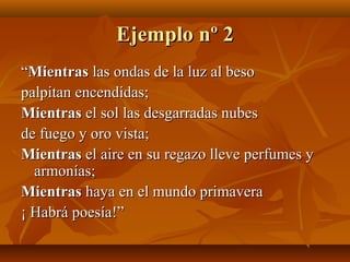 Ejemplo nº 2Ejemplo nº 2
““MientrasMientras las ondas de la luz al besolas ondas de la luz al beso
palpitan encendidas;palpitan encendidas;
MientrasMientras el sol las desgarradas nubesel sol las desgarradas nubes
de fuego y oro vista;de fuego y oro vista;
MientrasMientras el aire en su regazo lleve perfumes yel aire en su regazo lleve perfumes y
armonías;armonías;
MientrasMientras haya en el mundo primaverahaya en el mundo primavera
¡ Habrá poesía!”¡ Habrá poesía!”
 