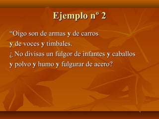 Ejemplo nº 2Ejemplo nº 2
““Oigo son de armasOigo son de armas yy de carrosde carros
yy de vocesde voces yy timbales.timbales.
¿ No divisas un fulgor de infantes¿ No divisas un fulgor de infantes yy caballoscaballos
yy polvopolvo yy humohumo yy fulgurar de acero?fulgurar de acero?
 