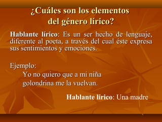 ¿Cuáles son los elementos¿Cuáles son los elementos
del género lírico?del género lírico?
Hablante líricoHablante lírico: Es un ser hecho de lenguaje,: Es un ser hecho de lenguaje,
diferente al poeta, a través del cual éste expresadiferente al poeta, a través del cual éste expresa
sus sentimientos y emociones.sus sentimientos y emociones.
Ejemplo:Ejemplo:
Yo no quiero que a mi niñaYo no quiero que a mi niña
golondrina me la vuelvan.golondrina me la vuelvan.
Hablante lírico: Una madre
 