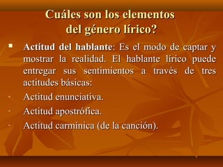 Cuáles son los elementosCuáles son los elementos
del género lírico?del género lírico?
 Actitud del hablanteActitud del hablante: Es el modo de captar y: Es el modo de captar y
mostrar la realidad. El hablante lírico puedemostrar la realidad. El hablante lírico puede
entregar sus sentimientos a través de tresentregar sus sentimientos a través de tres
actitudes básicas:actitudes básicas:
- Actitud enunciativa.Actitud enunciativa.
- Actitud apostrófica.Actitud apostrófica.
- Actitud carmínica (de la canción).Actitud carmínica (de la canción).
 