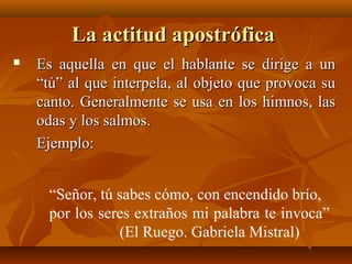 La actitud apostróficaLa actitud apostrófica
 Es aquella en que el hablante se dirige a unEs aquella en que el hablante se dirige a un
“tú” al que interpela, al objeto que provoca su“tú” al que interpela, al objeto que provoca su
canto. Generalmente se usa en los himnos, lascanto. Generalmente se usa en los himnos, las
odas y los salmos.odas y los salmos.
Ejemplo:Ejemplo:
“Señor, tú sabes cómo, con encendido brío,
por los seres extraños mi palabra te invoca”
(El Ruego. Gabriela Mistral)
 