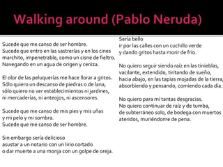 Sería bello
ir por las calles con un cuchillo verde
y dando gritos hasta morir de frío.

Sucede que me canso de ser hombre.
Sucede que entro en las sastrerías y en los cines
marchito, impenetrable, como un cisne de fieltro.
Navegando en un agua de origen y ceniza.
No quiero seguir siendo raíz en las tinieblas,
vacilante, extendido, tiritando de sueño,
El olor de las peluquerías me hace llorar a gritos. hacia abajo, en las tapias mojadas de la tierra,
Sólo quiero un descanso de piedras o de lana,
absorbiendo y pensando, comiendo cada día.
sólo quiero no ver establecimientos ni jardines,
ni mercaderías, ni anteojos, ni ascensores.
No quiero para mí tantas desgracias.
No quiero continuar de raíz y de tumba,
Sucede que me canso de mis pies y mis uñas
de subterráneo solo, de bodega con muertos
y mi pelo y mi sombra.
ateridos, muriéndome de pena.
Sucede que me canso de ser hombre.
Sin embargo sería delicioso
asustar a un notario con un lirio cortado
o dar muerte a una monja con un golpe de oreja.

 
