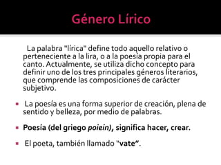 La palabra "lírica" define todo aquello relativo o
perteneciente a la lira, o a la poesía propia para el
canto. Actualmente, se utiliza dicho concepto para
definir uno de los tres principales géneros literarios,
que comprende las composiciones de carácter
subjetivo.


La poesía es una forma superior de creación, plena de
sentido y belleza, por medio de palabras.



Poesía (del griego poiein), significa hacer, crear.



El poeta, también llamado “vate”.

 