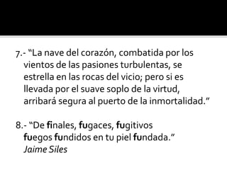 7.- “La nave del corazón, combatida por los
vientos de las pasiones turbulentas, se
estrella en las rocas del vicio; pero si es
llevada por el suave soplo de la virtud,
arribará segura al puerto de la inmortalidad.”

8.- “De finales, fugaces, fugitivos
fuegos fundidos en tu piel fundada.”
Jaime Siles

 