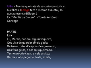 Idílio – Poema que trata de assuntos pastoris e
bucólicos. (Écloga tem o mesmo assunto , só
que apresenta diálogo. )
Ex: “Marília de Dirceu” - Tomás Antônio
Gonzaga

PARTE I
Lira I
Eu, Marília, não sou algum vaqueiro,
Que viva de guardar alheio gado;
De tosco trato, d’ expressões grosseiro,
Dos frios gelos, e dos sóis queimado.
Tenho próprio casal, e nele assisto;
Dá-me vinho, legume, fruta, azeite;

 