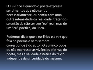 O Eu-lírico é quando o poeta expressa
sentimentos que não sentiu
necessariamente, ou sentiu com uma
outra intensidade da realidade, tratandose então de não ser seu “eu” real, mas de
um “eu” poético, ou lírico.
Podemos dizer que o eu-lírico é a voz que
fala no poema e nem sempre
corresponde à do autor. O eu-lírico pode
ou não expressar as vivências efetivas do
poeta, mas a validade estética do texto
independe da sinceridade do mesmo.

 