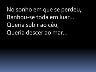 No sonho em que se perdeu,
Banhou-se toda em luar...
Queria subir ao céu,
Queria descer ao mar...

 