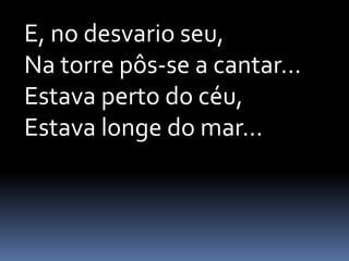 E, no desvario seu,
Na torre pôs-se a cantar...
Estava perto do céu,
Estava longe do mar...

 