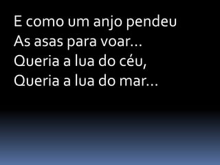 E como um anjo pendeu
As asas para voar...
Queria a lua do céu,
Queria a lua do mar...

 