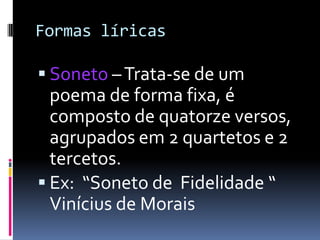 Formas líricas

 Soneto – Trata-se de um

poema de forma fixa, é
composto de quatorze versos,
agrupados em 2 quartetos e 2
tercetos.
 Ex: “Soneto de Fidelidade “
Vinícius de Morais

 