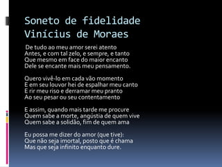 Soneto de fidelidade
Vinícius de Moraes
De tudo ao meu amor serei atento
Antes, e com tal zelo, e sempre, e tanto
Que mesmo em face do maior encanto
Dele se encante mais meu pensamento.
Quero vivê-lo em cada vão momento
E em seu louvor hei de espalhar meu canto
E rir meu riso e derramar meu pranto
Ao seu pesar ou seu contentamento

E assim, quando mais tarde me procure
Quem sabe a morte, angústia de quem vive
Quem sabe a solidão, fim de quem ama
Eu possa me dizer do amor (que tive):
Que não seja imortal, posto que é chama
Mas que seja infinito enquanto dure.

 