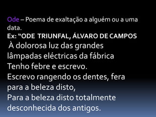 Ode – Poema de exaltação a alguém ou a uma
data.
Ex: “ODE TRIUNFAL, ÁLVARO DE CAMPOS

À dolorosa luz das grandes
lâmpadas eléctricas da fábrica
Tenho febre e escrevo.
Escrevo rangendo os dentes, fera
para a beleza disto,
Para a beleza disto totalmente
desconhecida dos antigos.

 