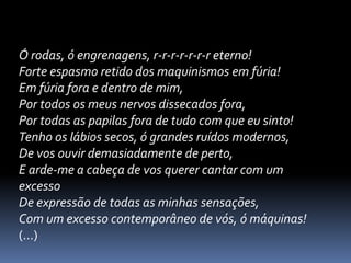 Ó rodas, ó engrenagens, r-r-r-r-r-r-r eterno!
Forte espasmo retido dos maquinismos em fúria!
Em fúria fora e dentro de mim,
Por todos os meus nervos dissecados fora,
Por todas as papilas fora de tudo com que eu sinto!
Tenho os lábios secos, ó grandes ruídos modernos,
De vos ouvir demasiadamente de perto,
E arde-me a cabeça de vos querer cantar com um
excesso
De expressão de todas as minhas sensações,
Com um excesso contemporâneo de vós, ó máquinas!
(...)

 