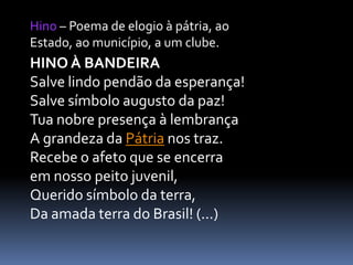 Hino – Poema de elogio à pátria, ao
Estado, ao município, a um clube.

HINO À BANDEIRA
Salve lindo pendão da esperança!
Salve símbolo augusto da paz!
Tua nobre presença à lembrança
A grandeza da Pátria nos traz.
Recebe o afeto que se encerra
em nosso peito juvenil,
Querido símbolo da terra,
Da amada terra do Brasil! (...)

 