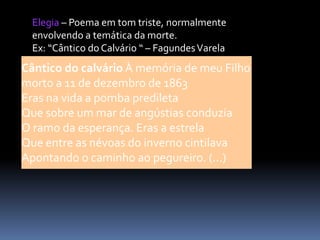 Elegia – Poema em tom triste, normalmente
envolvendo a temática da morte.
Ex: “Cântico do Calvário “ – Fagundes Varela

Cântico do calvário À memória de meu Filho
morto a 11 de dezembro de 1863
Eras na vida a pomba predileta
Que sobre um mar de angústias conduzia
O ramo da esperança. Eras a estrela
Que entre as névoas do inverno cintilava
Apontando o caminho ao pegureiro. (...)

 