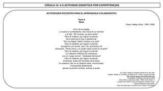 CÉDULA 10. 4.C ACTIVIDAD DIDÁCTICA POR COMPETENCIAS
ACTIVIDADES DOCENTES PARA EL APRENDIZAJE COLABORATIVO
Texto 6
Masa
César Vallejo (Perú: 1892-1938)
Al fin de la batalla,
y muerto el combatiente, vino hacia él un hombre
y le dijo: "No mueras, ¡te amo tanto!“
Pero el cadáver ¡ay! siguió muriendo.
Se le acercaron dos y repitiéronle:
"No nos dejes! ¡Valor! ¡Vuelve a la vida!“
Pero el cadáver ¡ay! siguió muriendo.
Acudieron a él veinte, cien, mil, quinientos mil
clamando: "Tanto amor y no poder nada contra la muerte!“
Pero el cadáver ¡ay! siguió muriendo.
Le rodearon millones de individuos,
con un ruego común: "¡Quédate hermano!“
Pero el cadáver ¡ay! siguió muriendo.
Entonces, todos los hombres de la tierra
le rodearon; les vio el cadáver triste, emocionado;
Incorporóse lentamente,
abrazó al primer hombre; echóse a andar.
De César Vallejo en España aparta de mi ese cáliz
Editado: Martes 01 de Marzo de 2005 20:37. Tema: Ut pictura poesis
http://santino.blogia.com/2005/marzo.php
Consultado: Domingo 6 de julio de 2008
2004-2008 La piedra de Sisifo - IBSN 0-000-0000-13
La piedra de Sisifo es obra de Alejandro Gamero Parra.
Algunos derechos reservados.
Esta obra está bajo una licencia de Creative Commons.
 