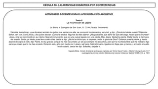 CÉDULA 10. 3.C ACTIVIDAD DIDÁCTICA POR COMPETENCIAS
ACTIVIDADES DOCENTES PARA EL APRENDIZAJE COLABORATIVO
Texto 8
La resurrección de Lázaro
La Biblia, el Evangelio de San Juan, 11: 33-44, Nuevo Testamento
Viéndola Jesús llorar, y que lloraban también los judíos que venían con ella, se conmovió hondamente y se turbó, y dijo: ¿Dónde le habéis puesto? Dijéronle:
Señor, ven y ve. Lloró Jesús, y los judíos decían: ¡Como le amaba! Algunos de ellos dijeron: ¿No pudo éste, que abrió los ojos del ciego, hacer que no muriese?
Jesús, otra vez conmovido en su interior, llegó al monumento, que era una cueva tapada con una piedra. Dijo. Jesús: Quitad la piedra. Díjole Marta, la hermana
del muerto: Señor, ya hiede, pues lleva cuatro días. Jesús le dijo: ¿No te he dicho que, si creyeres, verás la gloria de Dios? Quitaron pues la piedra, y Jesús,
alzando los ojos al cielo, dijo: Padre, te doy gracias porque me has escuchado; yo sé que siempre me escuchas, pero por la muchedumbre que me rodea lo digo
para que crean que tú me has enviado. Diciendo esto, gritó con fuerte voz: Lázaro, sal fuera. Salió el muerto, ligados con fajas pies y manos, y el rostro envuelto
en el sudario. Jesús les dijo: Soltadle y dejadle ir.
Sagrada Biblia, Versión directa de las lenguas originales por Eloino Nacar Fuster y Alberto Colunga Cueto, O. P.
cuadragésima primera edición, Biblioteca de Autores Cristianos, Madrid, MCMLXXXI, p. 1361.
 
